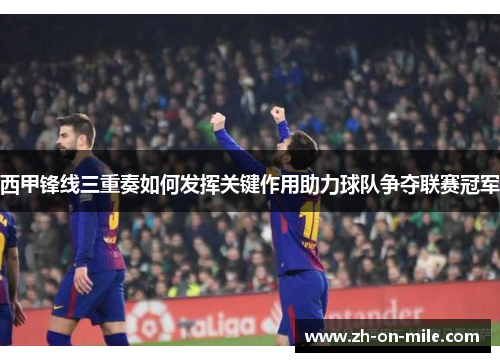 西甲锋线三重奏如何发挥关键作用助力球队争夺联赛冠军