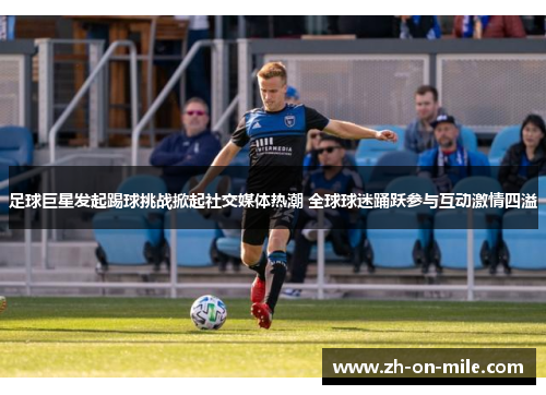 足球巨星发起踢球挑战掀起社交媒体热潮 全球球迷踊跃参与互动激情四溢