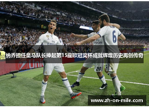 纳乔担任皇马队长捧起第15座欧冠奖杯成就辉煌历史再创传奇
