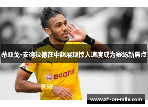 蒂亚戈·安德拉德在中超展现惊人速度成为赛场新焦点