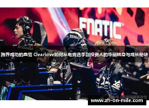 跨界成功的典范 Clearlove如何从电竞选手到投资人的华丽转身与成长秘诀