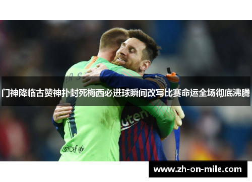 门神降临古赞神扑封死梅西必进球瞬间改写比赛命运全场彻底沸腾