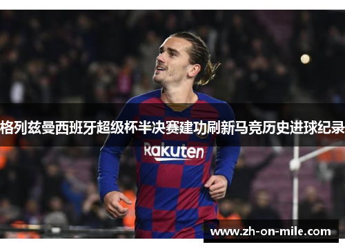 格列兹曼西班牙超级杯半决赛建功刷新马竞历史进球纪录 格列兹曼西班牙超级杯半决赛建功刷新马竞历史进球纪录